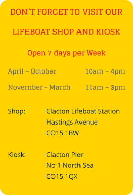 DON’T FORGET TO VISIT OUR LIFEBOAT SHOP AND KIOSK April - October 		10am - 4pm November - March 	11am - 3pm Shop:		Clacton Lifeboat Station Hastings Avenue CO15 1BW  Kiosk:		Clacton Pier No 1 North Sea CO15 1QX Open 7 days per Week