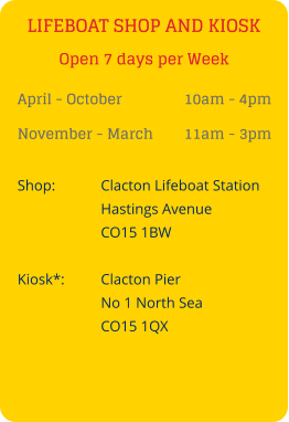 LIFEBOAT SHOP AND KIOSK April - October 		10am - 4pm November - March 	11am - 3pm Shop:		Clacton Lifeboat Station Hastings Avenue CO15 1BW  Kiosk*:	Clacton Pier No 1 North Sea CO15 1QX Open 7 days per Week